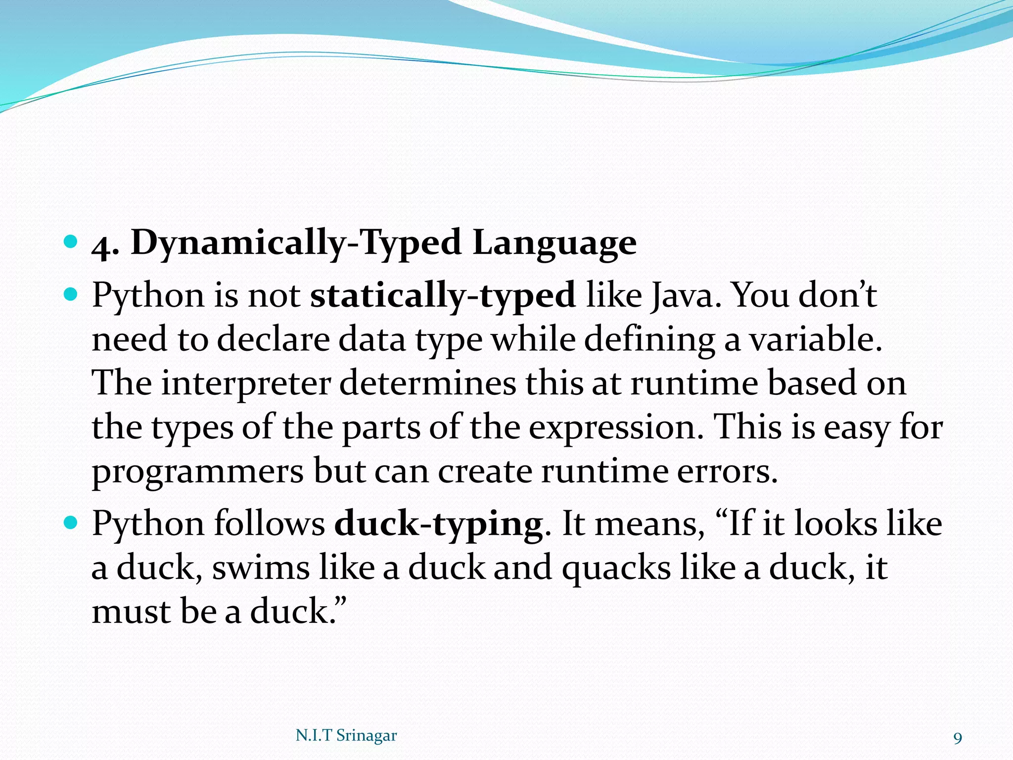  4. Dynamically-Typed Language
 Python is not statically-typed like Java. You don’t
need to declare data type while defining a variable.
The interpreter determines this at runtime based on
the types of the parts of the expression. This is easy for
programmers but can create runtime errors.
 Python follows duck-typing. It means, “If it looks like
a duck, swims like a duck and quacks like a duck, it
must be a duck.”
N.I.T Srinagar 9
 