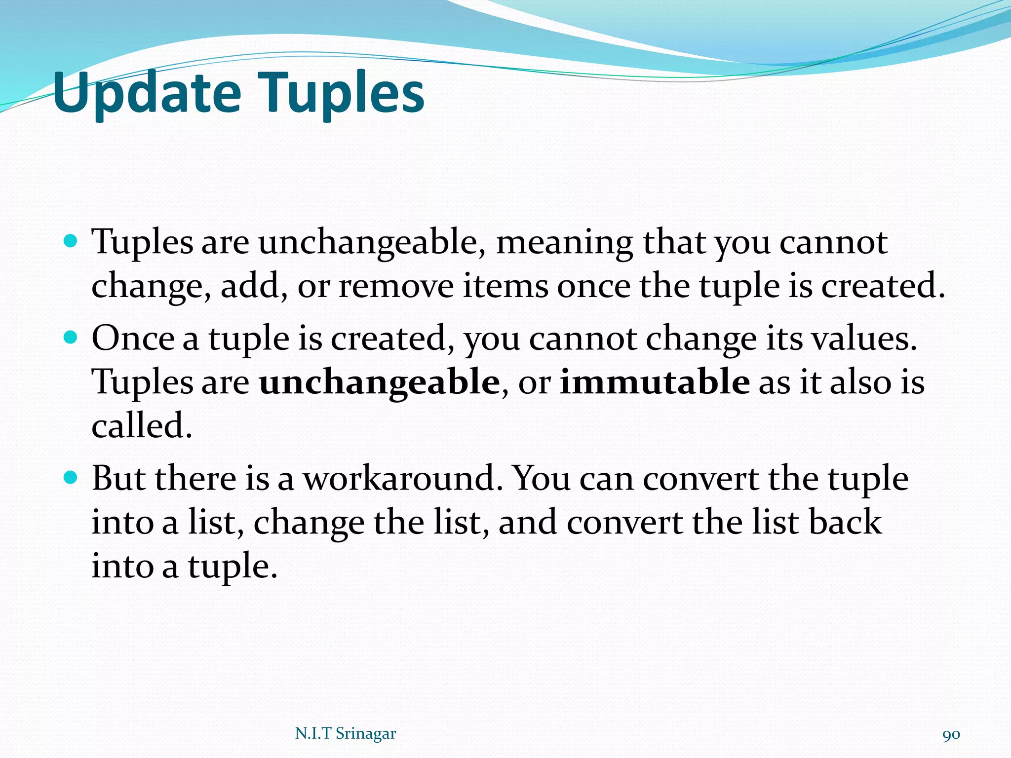 Update Tuples
 Tuples are unchangeable, meaning that you cannot
change, add, or remove items once the tuple is created.
 Once a tuple is created, you cannot change its values.
Tuples are unchangeable, or immutable as it also is
called.
 But there is a workaround. You can convert the tuple
into a list, change the list, and convert the list back
into a tuple.
N.I.T Srinagar 90
 