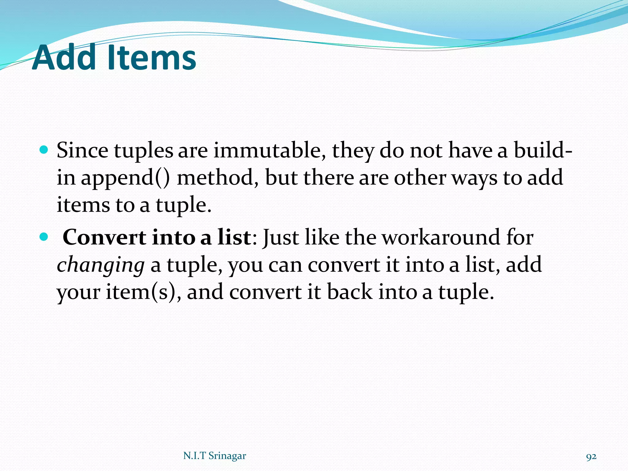 Add Items
 Since tuples are immutable, they do not have a build-
in append() method, but there are other ways to add
items to a tuple.
 Convert into a list: Just like the workaround for
changing a tuple, you can convert it into a list, add
your item(s), and convert it back into a tuple.
N.I.T Srinagar 92
 