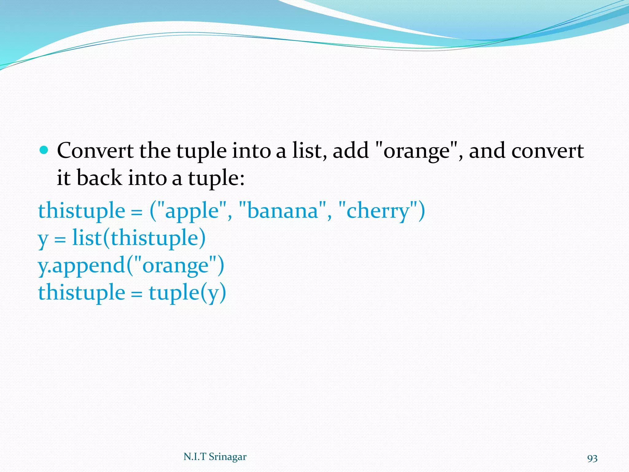  Convert the tuple into a list, add "orange", and convert
it back into a tuple:
thistuple = ("apple", "banana", "cherry")
y = list(thistuple)
y.append("orange")
thistuple = tuple(y)
N.I.T Srinagar 93
 