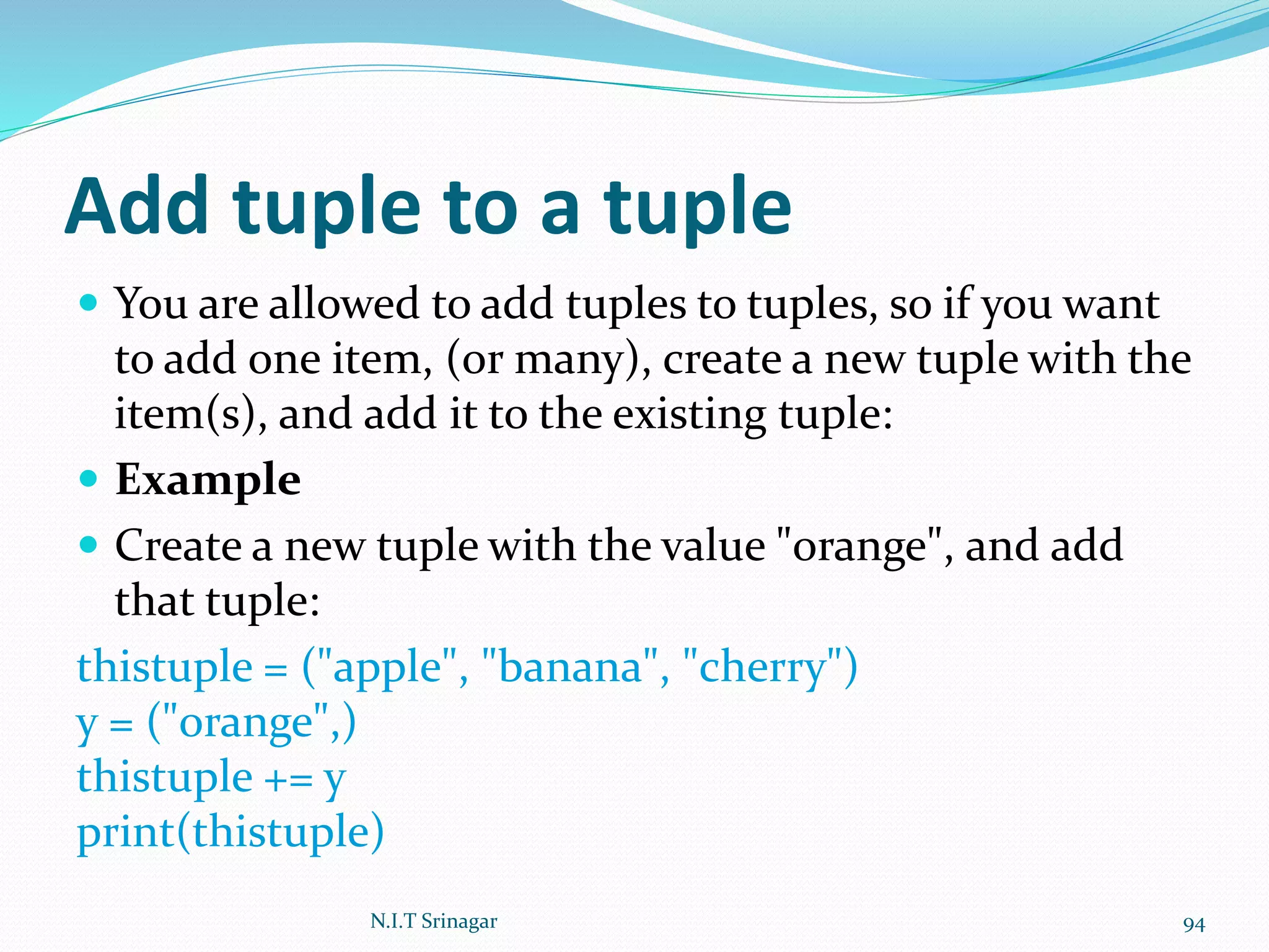 Add tuple to a tuple
 You are allowed to add tuples to tuples, so if you want
to add one item, (or many), create a new tuple with the
item(s), and add it to the existing tuple:
 Example
 Create a new tuple with the value "orange", and add
that tuple:
thistuple = ("apple", "banana", "cherry")
y = ("orange",)
thistuple += y
print(thistuple)
N.I.T Srinagar 94
 