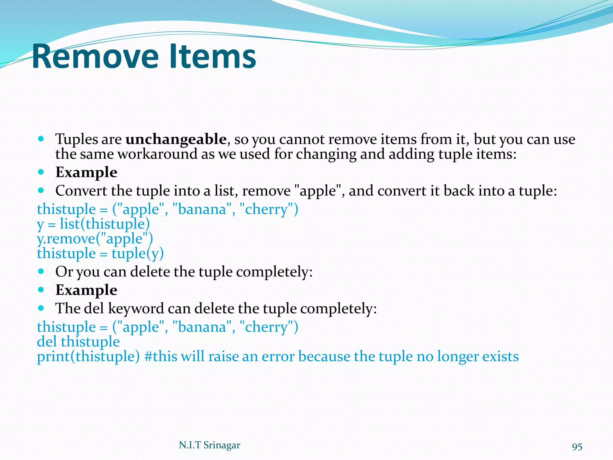 Remove Items
 Tuples are unchangeable, so you cannot remove items from it, but you can use
the same workaround as we used for changing and adding tuple items:
 Example
 Convert the tuple into a list, remove "apple", and convert it back into a tuple:
thistuple = ("apple", "banana", "cherry")
y = list(thistuple)
y.remove("apple")
thistuple = tuple(y)
 Or you can delete the tuple completely:
 Example
 The del keyword can delete the tuple completely:
thistuple = ("apple", "banana", "cherry")
del thistuple
print(thistuple) #this will raise an error because the tuple no longer exists
N.I.T Srinagar 95
 