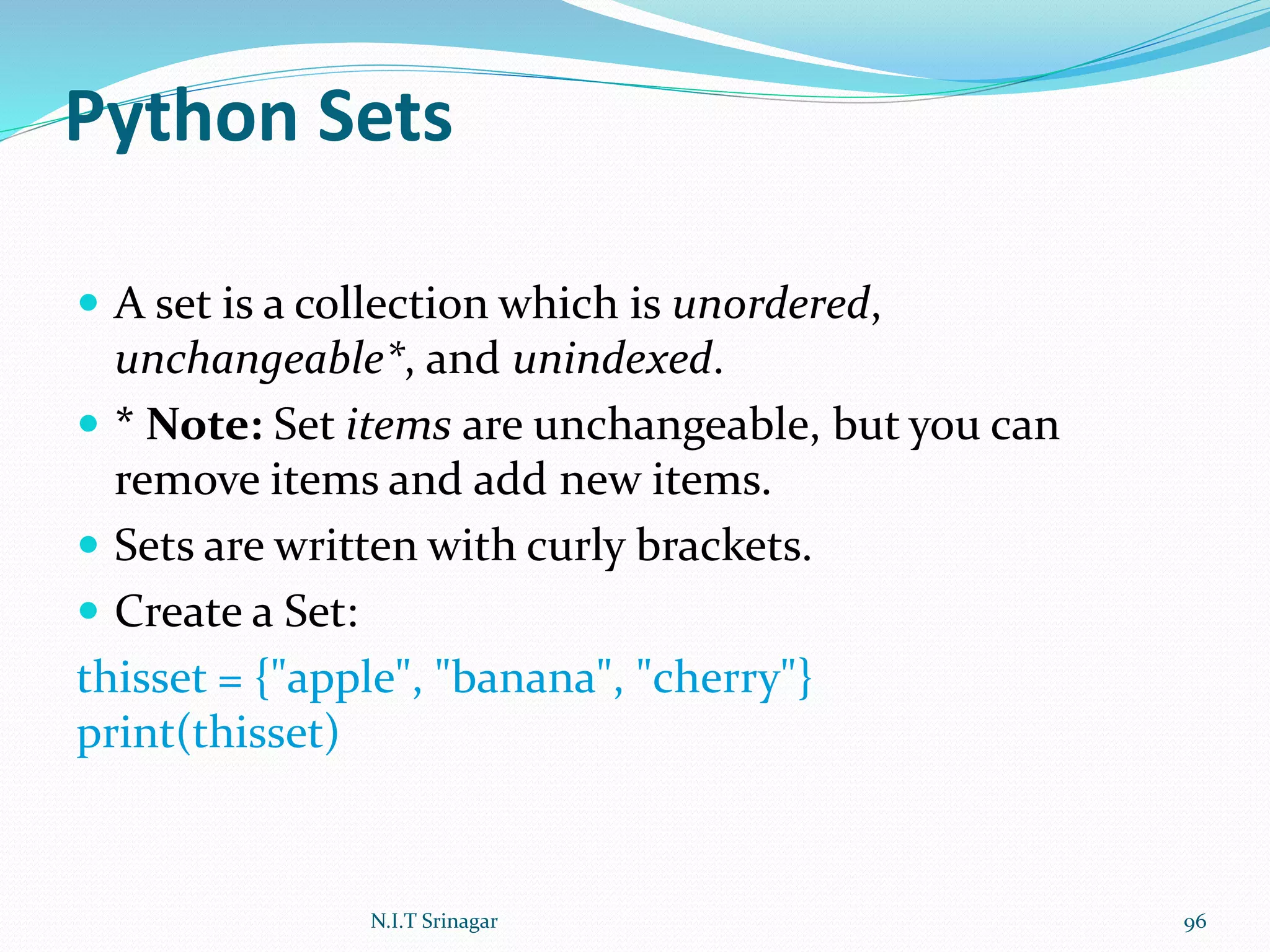 Python Sets
 A set is a collection which is unordered,
unchangeable*, and unindexed.
 * Note: Set items are unchangeable, but you can
remove items and add new items.
 Sets are written with curly brackets.
 Create a Set:
thisset = {"apple", "banana", "cherry"}
print(thisset)
N.I.T Srinagar 96
 