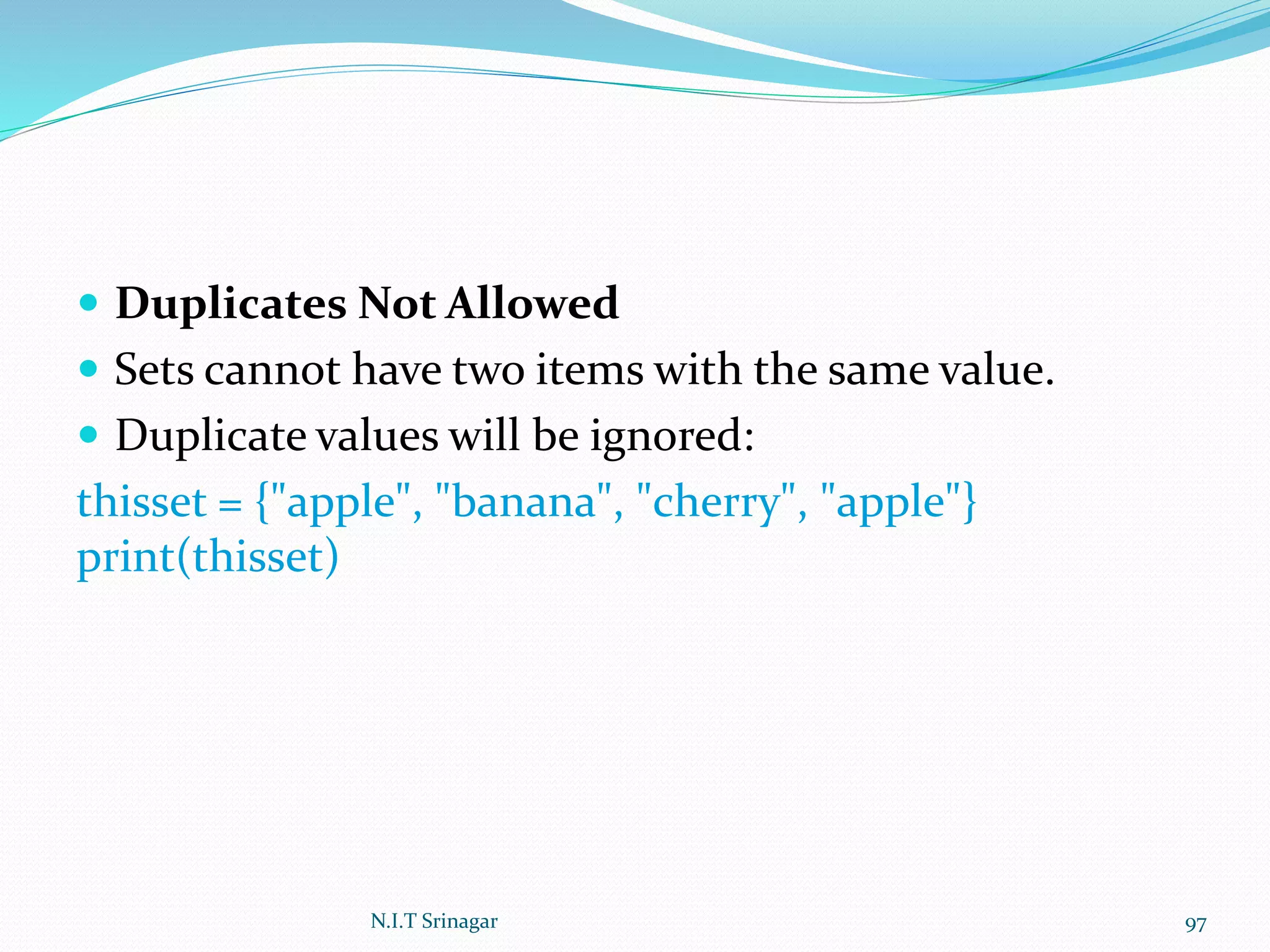  Duplicates Not Allowed
 Sets cannot have two items with the same value.
 Duplicate values will be ignored:
thisset = {"apple", "banana", "cherry", "apple"}
print(thisset)
N.I.T Srinagar 97
 