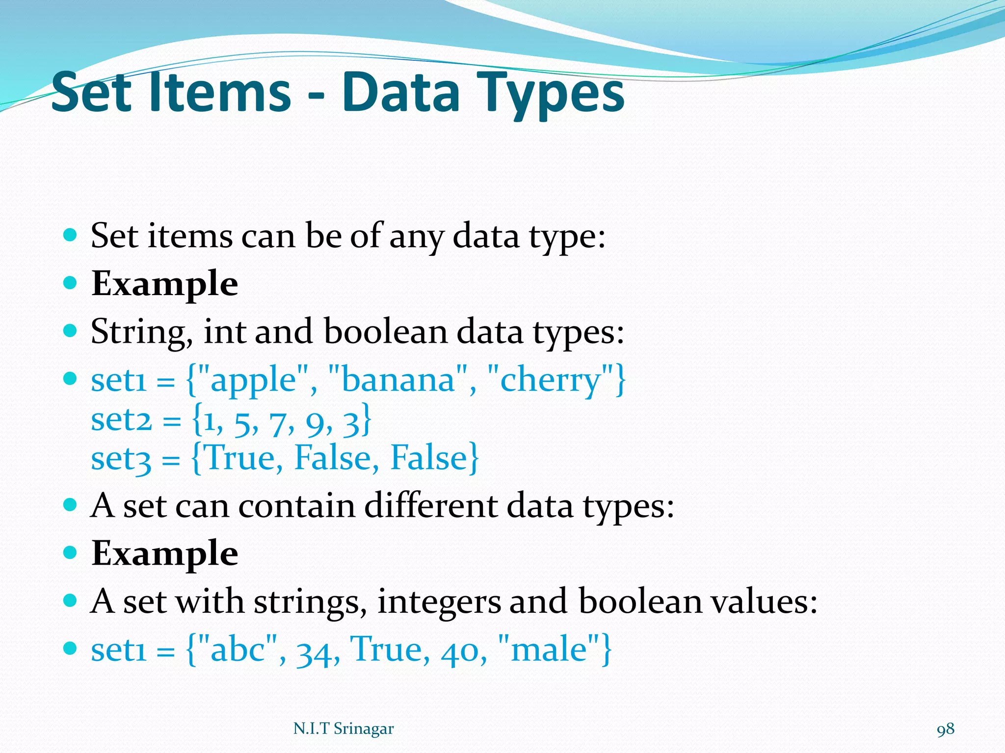 Set Items - Data Types
 Set items can be of any data type:
 Example
 String, int and boolean data types:
 set1 = {"apple", "banana", "cherry"}
set2 = {1, 5, 7, 9, 3}
set3 = {True, False, False}
 A set can contain different data types:
 Example
 A set with strings, integers and boolean values:
 set1 = {"abc", 34, True, 40, "male"}
N.I.T Srinagar 98
 