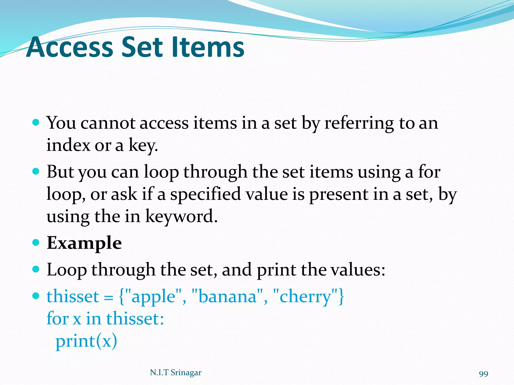 Access Set Items
 You cannot access items in a set by referring to an
index or a key.
 But you can loop through the set items using a for
loop, or ask if a specified value is present in a set, by
using the in keyword.
 Example
 Loop through the set, and print the values:
 thisset = {"apple", "banana", "cherry"}
for x in thisset:
print(x)
N.I.T Srinagar 99
 