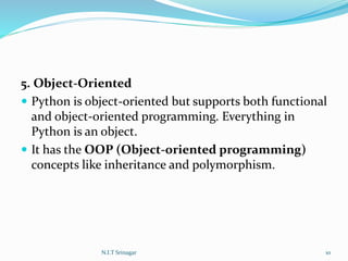 5. Object-Oriented
 Python is object-oriented but supports both functional
and object-oriented programming. Everything in
Python is an object.
 It has the OOP (Object-oriented programming)
concepts like inheritance and polymorphism.
N.I.T Srinagar 10
 