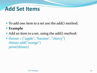 Add Set Items
 To add one item to a set use the add() method.
 Example
 Add an item to a set, using the add() method:
 thisset = {"apple", "banana", "cherry"}
thisset.add("orange")
print(thisset)
N.I.T Srinagar 101
 