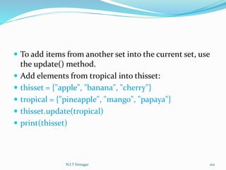  To add items from another set into the current set, use
the update() method.
 Add elements from tropical into thisset:
 thisset = {"apple", "banana", "cherry"}
 tropical = {"pineapple", "mango", "papaya"}
 thisset.update(tropical)
 print(thisset)
N.I.T Srinagar 102
 