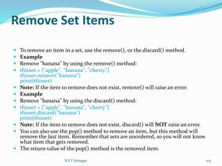 Remove Set Items
 To remove an item in a set, use the remove(), or the discard() method.
 Example
 Remove "banana" by using the remove() method:
 thisset = {"apple", "banana", "cherry"}
thisset.remove("banana")
print(thisset)
 Note: If the item to remove does not exist, remove() will raise an error.
 Example
 Remove "banana" by using the discard() method:
 thisset = {"apple", "banana", "cherry"}
thisset.discard("banana")
print(thisset)
 Note: If the item to remove does not exist, discard() will NOT raise an error.
 You can also use the pop() method to remove an item, but this method will
remove the last item. Remember that sets are unordered, so you will not know
what item that gets removed.
 The return value of the pop() method is the removed item.
N.I.T Srinagar 103
 