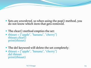  Sets are unordered, so when using the pop() method, you
do not know which item that gets removed.
 The clear() method empties the set:
 thisset = {"apple", "banana", "cherry"}
thisset.clear()
print(thisset)
 The del keyword will delete the set completely:
 thisset = {"apple", "banana", "cherry"}
del thisset
print(thisset)
N.I.T Srinagar 104
 