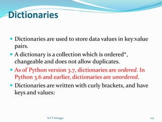 Dictionaries
 Dictionaries are used to store data values in key:value
pairs.
 A dictionary is a collection which is ordered*,
changeable and does not allow duplicates.
 As of Python version 3.7, dictionaries are ordered. In
Python 3.6 and earlier, dictionaries are unordered.
 Dictionaries are written with curly brackets, and have
keys and values:
N.I.T Srinagar 105
 