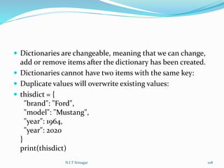  Dictionaries are changeable, meaning that we can change,
add or remove items after the dictionary has been created.
 Dictionaries cannot have two items with the same key:
 Duplicate values will overwrite existing values:
 thisdict = {
"brand": "Ford",
"model": "Mustang",
"year": 1964,
"year": 2020
}
print(thisdict)
N.I.T Srinagar 108
 