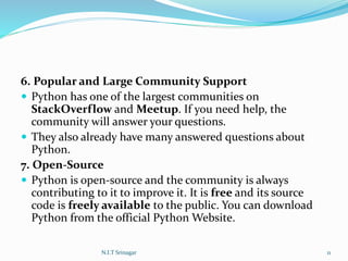 6. Popular and Large Community Support
 Python has one of the largest communities on
StackOverflow and Meetup. If you need help, the
community will answer your questions.
 They also already have many answered questions about
Python.
7. Open-Source
 Python is open-source and the community is always
contributing to it to improve it. It is free and its source
code is freely available to the public. You can download
Python from the official Python Website.
N.I.T Srinagar 11
 