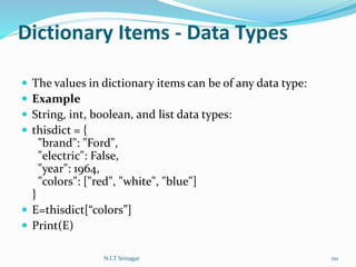 Dictionary Items - Data Types
 The values in dictionary items can be of any data type:
 Example
 String, int, boolean, and list data types:
 thisdict = {
"brand": "Ford",
"electric": False,
"year": 1964,
"colors": ["red", "white", "blue"]
}
 E=thisdict[“colors”]
 Print(E)
N.I.T Srinagar 110
 
