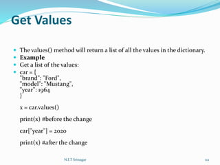Get Values
 The values() method will return a list of all the values in the dictionary.
 Example
 Get a list of the values:
 car = {
"brand": "Ford",
"model": "Mustang",
"year": 1964
}
x = car.values()
print(x) #before the change
car["year"] = 2020
print(x) #after the change
N.I.T Srinagar 112
 