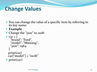 Change Values
 You can change the value of a specific item by referring to
its key name:
 Example
 Change the "year" to 2018:
 car = {
"brand": "Ford",
"model": "Mustang",
"year": 1964
}
print(car)
car[“model"] = “swift”
 print(car)
N.I.T Srinagar 113
 