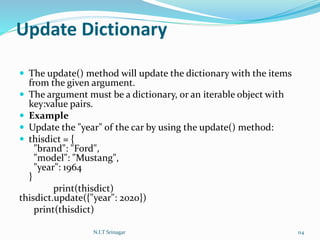 Update Dictionary
 The update() method will update the dictionary with the items
from the given argument.
 The argument must be a dictionary, or an iterable object with
key:value pairs.
 Example
 Update the "year" of the car by using the update() method:
 thisdict = {
"brand": "Ford",
"model": "Mustang",
"year": 1964
}
print(thisdict)
thisdict.update({"year": 2020})
print(thisdict)
N.I.T Srinagar 114
 