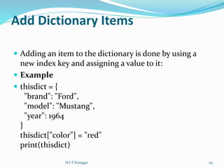 Add Dictionary Items
 Adding an item to the dictionary is done by using a
new index key and assigning a value to it:
 Example
 thisdict = {
"brand": "Ford",
"model": "Mustang",
"year": 1964
}
thisdict["color"] = "red"
print(thisdict)
N.I.T Srinagar 115
 