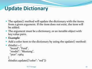 Update Dictionary
 The update() method will update the dictionary with the items
from a given argument. If the item does not exist, the item will
be added.
 The argument must be a dictionary, or an iterable object with
key:value pairs.
 Example
 Add a color item to the dictionary by using the update() method:
 thisdict = {
"brand": "Ford",
"model": "Mustang",
"year": 1964
}
thisdict.update({“color": "red"})
N.I.T Srinagar 116
 