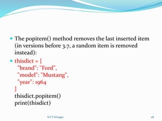  The popitem() method removes the last inserted item
(in versions before 3.7, a random item is removed
instead):
 thisdict = {
"brand": "Ford",
"model": "Mustang",
"year": 1964
}
thisdict.popitem()
print(thisdict)
N.I.T Srinagar 118
 