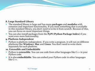 8. Large Standard Library
 The standard library is large and has many packages and modules with
common and important functionality. If you need something that is available
in this standard library, you don’t need to write it from scratch. Because of this,
you can focus on more important things.
 You can also install packages from the PyPI (Python Package Index) if you
want even more functionality.
9. Platform-Independent
 Python is platform-independent. If you write a program, it will run on different
platforms like Windows, Mac and Linux. You don’t need to write them
separately for each platform.
10. Extensible and Embeddable
 Python is extensible. You can use code from other languages like C++ in your
Python code.
 It is also embeddable. You can embed your Python code in other languages
like C++.
N.I.T Srinagar 12
 
