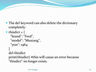  The del keyword can also delete the dictionary
completely:
 thisdict = {
"brand": "Ford",
"model": "Mustang",
"year": 1964
}
del thisdict
print(thisdict) #this will cause an error because
"thisdict" no longer exists.
N.I.T Srinagar 120
 
