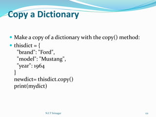 Copy a Dictionary
 Make a copy of a dictionary with the copy() method:
 thisdict = {
"brand": "Ford",
"model": "Mustang",
"year": 1964
}
newdict= thisdict.copy()
print(mydict)
N.I.T Srinagar 121
 