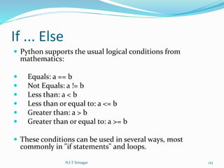If ... Else
 Python supports the usual logical conditions from
mathematics:
 Equals: a == b
 Not Equals: a != b
 Less than: a < b
 Less than or equal to: a <= b
 Greater than: a > b
 Greater than or equal to: a >= b
 These conditions can be used in several ways, most
commonly in "if statements" and loops.
N.I.T Srinagar 123
 