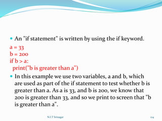  An "if statement" is written by using the if keyword.
a = 33
b = 200
if b > a:
print("b is greater than a")
 In this example we use two variables, a and b, which
are used as part of the if statement to test whether b is
greater than a. As a is 33, and b is 200, we know that
200 is greater than 33, and so we print to screen that "b
is greater than a".
N.I.T Srinagar 124
 