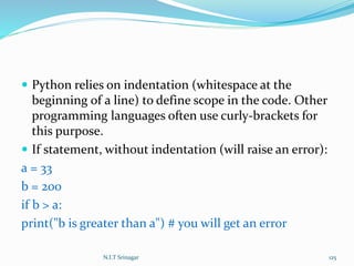 Python relies on indentation (whitespace at the
beginning of a line) to define scope in the code. Other
programming languages often use curly-brackets for
this purpose.
 If statement, without indentation (will raise an error):
a = 33
b = 200
if b > a:
print("b is greater than a") # you will get an error
N.I.T Srinagar 125
 