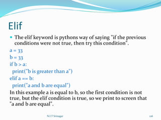 Elif
 The elif keyword is pythons way of saying "if the previous
conditions were not true, then try this condition".
a = 33
b = 33
if b > a:
print("b is greater than a")
elif a == b:
print("a and b are equal")
In this example a is equal to b, so the first condition is not
true, but the elif condition is true, so we print to screen that
"a and b are equal".
N.I.T Srinagar 126
 
