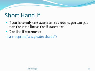 Short Hand If
 If you have only one statement to execute, you can put
it on the same line as the if statement.
 One line if statement:
if a > b: print("a is greater than b")
N.I.T Srinagar 129
 
