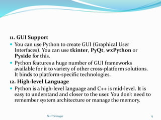 11. GUI Support
 You can use Python to create GUI (Graphical User
Interfaces). You can use tkinter, PyQt, wxPython or
Pyside for this.
 Python features a huge number of GUI frameworks
available for it to variety of other cross-platform solutions.
It binds to platform-specific technologies.
12. High-level Language
 Python is a high-level language and C++ is mid-level. It is
easy to understand and closer to the user. You don’t need to
remember system architecture or manage the memory.
N.I.T Srinagar 13
 
