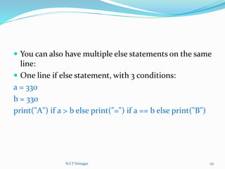  You can also have multiple else statements on the same
line:
 One line if else statement, with 3 conditions:
a = 330
b = 330
print("A") if a > b else print("=") if a == b else print("B")
N.I.T Srinagar 131
 