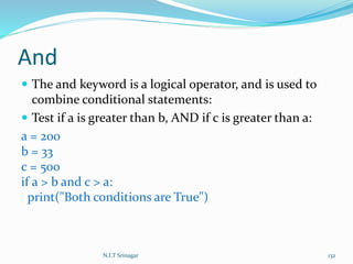 And
 The and keyword is a logical operator, and is used to
combine conditional statements:
 Test if a is greater than b, AND if c is greater than a:
a = 200
b = 33
c = 500
if a > b and c > a:
print("Both conditions are True")
N.I.T Srinagar 132
 