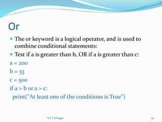 Or
 The or keyword is a logical operator, and is used to
combine conditional statements:
 Test if a is greater than b, OR if a is greater than c:
a = 200
b = 33
c = 500
if a > b or a > c:
print("At least one of the conditions is True")
N.I.T Srinagar 133
 