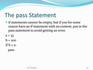 The pass Statement
 if statements cannot be empty, but if you for some
reason have an if statement with no content, put in the
pass statement to avoid getting an error.
a = 33
b = 200
if b > a:
pass
N.I.T Srinagar 136
 