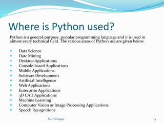Where is Python used?
Python is a general-purpose, popular programming language and it is used in
almost every technical field. The various areas of Python use are given below.
 Data Science
 Date Mining
 Desktop Applications
 Console-based Applications
 Mobile Applications
 Software Development
 Artificial Intelligence
 Web Applications
 Enterprise Applications
 3D CAD Applications
 Machine Learning
 Computer Vision or Image Processing Applications.
 Speech Recognitions
N.I.T Srinagar 14
 