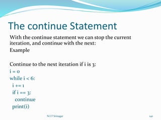 The continue Statement
With the continue statement we can stop the current
iteration, and continue with the next:
Example
Continue to the next iteration if i is 3:
i = 0
while i < 6:
i += 1
if i == 3:
continue
print(i)
N.I.T Srinagar 140
 