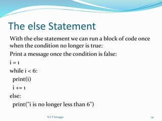 The else Statement
With the else statement we can run a block of code once
when the condition no longer is true:
Print a message once the condition is false:
i = 1
while i < 6:
print(i)
i += 1
else:
print("i is no longer less than 6")
N.I.T Srinagar 141
 
