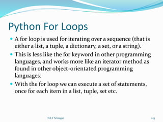 Python For Loops
 A for loop is used for iterating over a sequence (that is
either a list, a tuple, a dictionary, a set, or a string).
 This is less like the for keyword in other programming
languages, and works more like an iterator method as
found in other object-orientated programming
languages.
 With the for loop we can execute a set of statements,
once for each item in a list, tuple, set etc.
N.I.T Srinagar 143
 