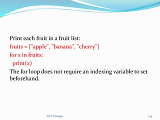 Print each fruit in a fruit list:
fruits = ["apple", "banana", "cherry"]
for x in fruits:
print(x)
The for loop does not require an indexing variable to set
beforehand.
N.I.T Srinagar 144
 