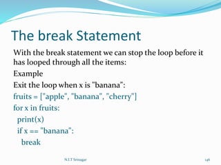 The break Statement
With the break statement we can stop the loop before it
has looped through all the items:
Example
Exit the loop when x is "banana":
fruits = ["apple", "banana", "cherry"]
for x in fruits:
print(x)
if x == "banana":
break
N.I.T Srinagar 146
 