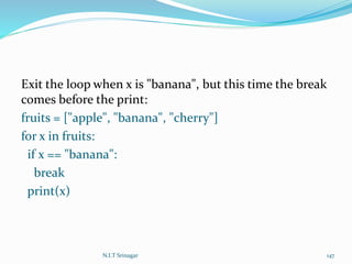Exit the loop when x is "banana", but this time the break
comes before the print:
fruits = ["apple", "banana", "cherry"]
for x in fruits:
if x == "banana":
break
print(x)
N.I.T Srinagar 147
 