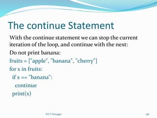 The continue Statement
With the continue statement we can stop the current
iteration of the loop, and continue with the next:
Do not print banana:
fruits = ["apple", "banana", "cherry"]
for x in fruits:
if x == "banana":
continue
print(x)
N.I.T Srinagar 148
 