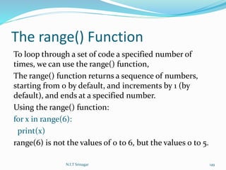 The range() Function
To loop through a set of code a specified number of
times, we can use the range() function,
The range() function returns a sequence of numbers,
starting from 0 by default, and increments by 1 (by
default), and ends at a specified number.
Using the range() function:
for x in range(6):
print(x)
range(6) is not the values of 0 to 6, but the values 0 to 5.
N.I.T Srinagar 149
 