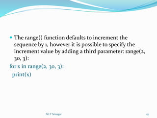  The range() function defaults to increment the
sequence by 1, however it is possible to specify the
increment value by adding a third parameter: range(2,
30, 3):
for x in range(2, 30, 3):
print(x)
N.I.T Srinagar 151
 