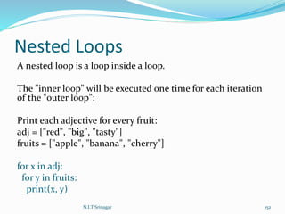 Nested Loops
A nested loop is a loop inside a loop.
The "inner loop" will be executed one time for each iteration
of the "outer loop":
Print each adjective for every fruit:
adj = ["red", "big", "tasty"]
fruits = ["apple", "banana", "cherry"]
for x in adj:
for y in fruits:
print(x, y)
N.I.T Srinagar 152
 