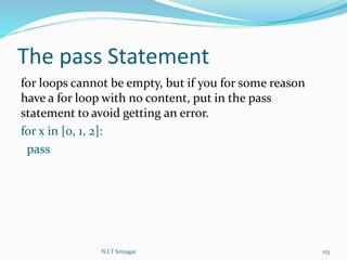 The pass Statement
for loops cannot be empty, but if you for some reason
have a for loop with no content, put in the pass
statement to avoid getting an error.
for x in [0, 1, 2]:
pass
N.I.T Srinagar 153
 